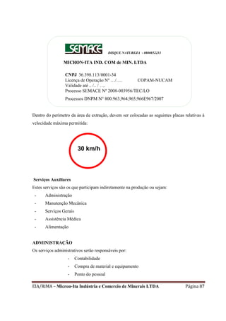 EIA/RIMA – Micron-Ita Indústria e Comercio de Minerais LTDA Página 87
Dentro do perímetro da área de extração, devem ser colocadas as seguintes placas relativas à
velocidade máxima permitida:
Serviços Auxiliares
Estes serviços são os que participam indiretamente na produção ou sejam:
- Administração
- Manutenção Mecânica
- Serviços Gerais
- Assistência Médica
- Alimentação
ADMINISTRAÇÃO
Os serviços administrativos serão responsáveis por:
- Contabilidade
- Compra de material e equipamento
- Ponto do pessoal
DISQUE NATUREZA - 0800852233
MICRON-ITA IND. COM de MIN. LTDA
CNPJ 36.398.113/0001-34
Licença de Operação Nº …/…. COPAM-NUCAM
Validade até .. /.. / ….
Processo SEMACE Nº 2008-003956/TEC/LO
Processos DNPM N° 800.963,964,965,966E967/2007
30 km/h
 