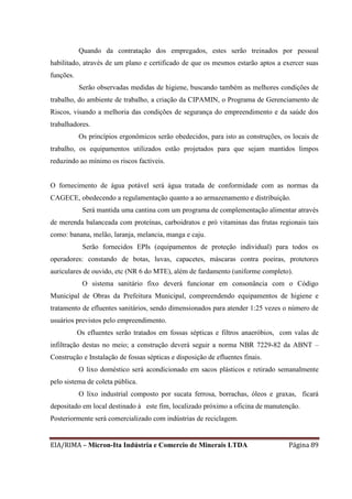 EIA/RIMA – Micron-Ita Indústria e Comercio de Minerais LTDA Página 89
Quando da contratação dos empregados, estes serão treinados por pessoal
habilitado, através de um plano e certificado de que os mesmos estarão aptos a exercer suas
funções.
Serão observadas medidas de higiene, buscando também as melhores condições de
trabalho, do ambiente de trabalho, a criação da CIPAMIN, o Programa de Gerenciamento de
Riscos, visando a melhoria das condições de segurança do empreendimento e da saúde dos
trabalhadores.
Os princípios ergonômicos serão obedecidos, para isto as construções, os locais de
trabalho, os equipamentos utilizados estão projetados para que sejam mantidos limpos
reduzindo ao mínimo os riscos factíveis.
O fornecimento de água potável será água tratada de conformidade com as normas da
CAGECE, obedecendo a regulamentação quanto a ao armazenamento e distribuição.
Será mantida uma cantina com um programa de complementação alimentar através
de merenda balanceada com proteínas, carboidratos e pró vitaminas das frutas regionais tais
como: banana, melão, laranja, melancia, manga e caju.
Serão fornecidos EPIs (equipamentos de proteção individual) para todos os
operadores: constando de botas, luvas, capacetes, máscaras contra poeiras, protetores
auriculares de ouvido, etc (NR 6 do MTE), além de fardamento (uniforme completo).
O sistema sanitário fixo deverá funcionar em consonância com o Código
Municipal de Obras da Prefeitura Municipal, compreendendo equipamentos de higiene e
tratamento de efluentes sanitários, sendo dimensionados para atender 1:25 vezes o número de
usuários previstos pelo empreendimento.
Os efluentes serão tratados em fossas sépticas e filtros anaeróbios, com valas de
infiltração destas no meio; a construção deverá seguir a norma NBR 7229-82 da ABNT –
Construção e Instalação de fossas sépticas e disposição de efluentes finais.
O lixo doméstico será acondicionado em sacos plásticos e retirado semanalmente
pelo sistema de coleta pública.
O lixo industrial composto por sucata ferrosa, borrachas, óleos e graxas, ficará
depositado em local destinado à este fim, localizado próximo a oficina de manutenção.
Posteriormente será comercializado com indústrias de reciclagem.
 