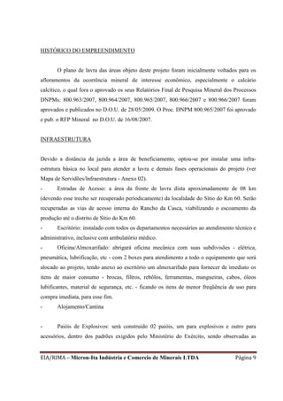 EIA/RIMA – Micron-Ita Indústria e Comercio de Minerais LTDA Página 9
HISTÓRICO DO EMPREENDIMENTO
O plano de lavra das áreas objeto deste projeto foram inicialmente voltados para os
afloramentos da ocorrência mineral de interesse econômico, especialmente o calcário
calcítico, o qual fora o aprovado os seus Relatórios Final de Pesquisa Mineral dos Processos
DNPMs: 800.963/2007, 800.964/2007, 800.965/2007, 800.966/2007 e 800.966/2007 foram
aprovados e publicados no D.O.U. de 28/05/2009. O Proc. DNPM 800.965/2007 foi aprovado
e pub. o RFP Mineral no D.O.U. de 16/08/2007.
INFRAESTRUTURA
Devido a distância da jazida a área de beneficiamento, optou-se por instalar uma infra-
estrutura básica no local para atender a lavra e demais fases operacionais do projeto (ver
Mapa de Servidões/lnfraestrutura - Anexo 02).
- Estradas de Acesso: a área da frente de lavra dista aproximadamente de 08 km
(devendo esse trecho ser recuperado periodicamente) da localidade do Sítio do Km 60. Serão
recuperadas as vias de acesso interna do Rancho da Casca, viabilizando o escoamento da
produção até o distrito de Sítio do Km 60.
- Escritório: instalado com todos os departamentos necessários ao atendimento técnico e
administrativo, inclusive com ambulatório médico.
- Oficina/Almoxarifado: abrigará oficina mecânica com suas subdivisões - elétrica,
pneumática, lubrificação, etc - com 2 boxes para atendimento a todo o equipamento que será
alocado ao projeto, tendo anexo ao escritório um almoxarifado para fornecer de imediato os
itens de maior consumo - brocas, filtros, rebôlos, ferramentas, mangueiras, cabos, óleos
lubificantes, material de segurança, etc. - ficando os itens de menor freqüência de uso para
compra imediata, para esse fim.
- Alojamento/Cantina
- Paióis de Explosivos: será construído 02 paióis, um para explosivos e outro para
acessórios, dentro dos padrões exigidos pelo Ministério do Exército, sendo observadas as
 
