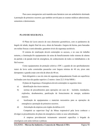 EIA/RIMA – Micron-Ita Indústria e Comercio de Minerais LTDA Página 90
Para casos emergenciais será mantida uma farmácia com um ambulatório destinado
à prestação de primeiros socorros; que também servirá para os exames médicos admissionais,
semestrais e demissionais.
PLANO DE SEGURANÇA
O Plano de Lavra através de seus elementos geométricos, com os parâmetros de
ângulo de talude, ângulo final da cava, altura da bancada e largura da berma, para bancadas
em rochas frescas e semi-alteradas, garantem níveis de segurança aceitáveis.
O sistema de sinalização deverá contemplar os acessos, e no caso de trabalho
noturno, a iluminação.Os equipamentos da usina de beneficiamento terão sistema de alarme
de partida e de parada total de emergência, de conhecimento de todos os trabalhadores e de
fácil acesso.
Como equipamentos de proteção coletiva ( EPC ), quando de um aprofundamento
maior da lavra serão construídas passarelas com largura mínima de 60 cm, pisos ante
derrapantes e guarda corpo com tela de altura de 40 cm.
Será obrigatório o uso de cinto de segurança adequadamente fixado em superfícies
inclinadas com risco de quedas superior a 2 metros (item 22.3.10 da NRM )
O plano de Segurança e Emergência deverá contemplar os seguintes ítens:
a) identificação dos riscos maiores.
b) normas de procedimentos para operações em caso de : incêndio, inundações,
explosões, desabamentos, paralização de fornecimento de energia, acidentes
maiores.
c) localização de equipamentos e materiais necessários para as operações de
emergência e prestação de primeiros socorros.
d) Articulação da empresa com órgãos da defesa civil.
Competirá ao supervisor Engº de Minas responsável pela lavra conhecer e
divulgar os procedimentos do plano de emergência a todos os seus subordinados.
A empresa providenciará treinamento semestral específico à brigada de
emerêgncia com aulas teóricas e práticas.
 