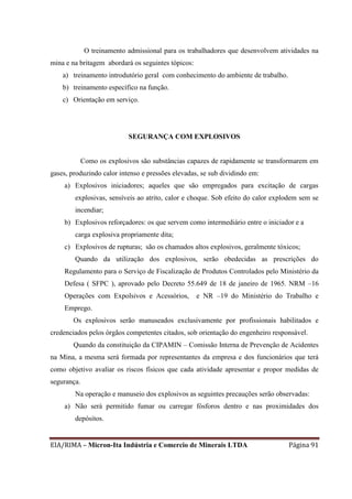EIA/RIMA – Micron-Ita Indústria e Comercio de Minerais LTDA Página 91
O treinamento admissional para os trabalhadores que desenvolvem atividades na
mina e na britagem abordará os seguintes tópicos:
a) treinamento introdutório geral com conhecimento do ambiente de trabalho.
b) treinamento específico na função.
c) Orientação em serviço.
SEGURANÇA COM EXPLOSIVOS
Como os explosivos são substâncias capazes de rapidamente se transformarem em
gases, produzindo calor intenso e pressões elevadas, se sub dividindo em:
a) Explosivos iniciadores; aqueles que são empregados para excitação de cargas
explosivas, sensíveis ao atrito, calor e choque. Sob efeito do calor explodem sem se
incendiar;
b) Explosivos reforçadores: os que servem como intermediário entre o iniciador e a
carga explosiva propriamente dita;
c) Explosivos de rupturas; são os chamados altos explosivos, geralmente tóxicos;
Quando da utilização dos explosivos, serão obedecidas as prescrições do
Regulamento para o Serviço de Fiscalização de Produtos Controlados pelo Ministério da
Defesa ( SFPC ), aprovado pelo Decreto 55.649 de 18 de janeiro de 1965. NRM –16
Operações com Expolsivos e Acessórios, e NR –19 do Ministério do Trabalho e
Emprego.
Os explosivos serão manuseados exclusivamente por profissionais habilitados e
credenciados pelos órgãos competentes citados, sob orientação do engenheiro responsável.
Quando da constituição da CIPAMIN – Comissão Interna de Prevenção de Acidentes
na Mina, a mesma será formada por representantes da empresa e dos funcionários que terá
como objetivo avaliar os riscos físicos que cada atividade apresentar e propor medidas de
segurança.
Na operação e manuseio dos explosivos as seguintes precauções serão observadas:
a) Não será permitido fumar ou carregar fósforos dentro e nas proximidades dos
depósitos.
 