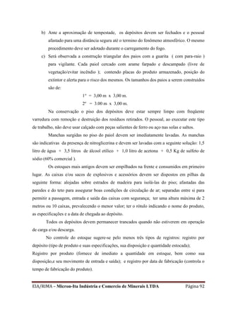 EIA/RIMA – Micron-Ita Indústria e Comercio de Minerais LTDA Página 92
b) Ante a aproximação de tempestade, os depósitos devem ser fechados e o pessoal
afastado para uma distância segura até o termino do fenômeno atmosférico. O mesmo
procedimento deve ser adotado durante o carregamento do fogo.
c) Será observada a construção triangular dos paios com a guarita ( com para-raio )
para vigilante. Cada paiol cercado com arame farpado e descampado (livre de
vegetação/evitar incêndio ); contendo placas do produto armazenado, posição do
extintor e alerta para o risco dos mesmos. Os tamanhos dos paios a serem construidos
são de:
1° = 3,00 m x 3,00 m.
2º = 3.00 m x 3,00 m.
Na conservação o piso dos depósitos deve estar sempre limpo com freqüente
varredura com remoção e destruição dos resíduos retirados. O pessoal, ao executar este tipo
de trabalho, não deve usar calçado com peças salientes de ferro ou aço nas solas e saltos.
Manchas surgidas no piso do paiol devem ser imediatamente lavadas. As manchas
são indicativas da presença de nitroglicerina e devem ser lavadas com a seguinte solução: 1,5
litro de água + 3,5 litros de álcool etílico + 1,0 litro de acetona + 0,5 Kg de sulfeto de
sódio (60% comercial ).
Os estoques mais antigos devem ser empilhados na frente e consumidos em primeiro
lugar. As caixas e/ou sacos de explosivos e acessórios devem ser dispostos em pilhas da
seguinte forma: alojadas sobre estrados de madeira para isolá-las do piso; afastadas das
paredes e do teto para assegurar boas condições de circulação de ar; separadas entre si para
permitir a passagem, entrada e saída das caixas com segurança; ter uma altura máxima de 2
metros ou 10 caixas, prevalecendo o menor valor; ter o rótulo indicando o nome do produto,
as especificações e a data de chegada ao depósito.
Todos os depósitos devem permanecer trancados quando não estiverem em operação
de carga e/ou descarga.
No controle do estoque sugere-se pelo menos três tipos de registros: registro por
depósito (tipo de produto e suas especificações, sua disposição e quantidade estocada);
Registro por produto (fornece de imediato a quantidade em estoque, bem como sua
disposição,e seu movimento de entrada e saída); e registro por data de fabricação (controla o
tempo de fabricação do produto).
 