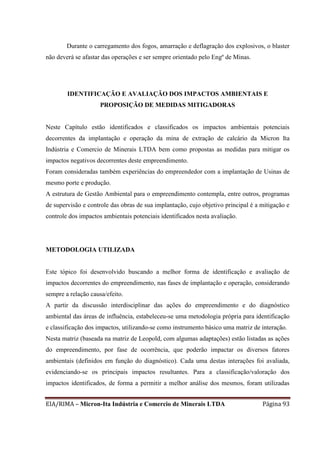 EIA/RIMA – Micron-Ita Indústria e Comercio de Minerais LTDA Página 93
Durante o carregamento dos fogos, amarração e deflagração dos explosivos, o blaster
não deverá se afastar das operações e ser sempre orientado pelo Engº de Minas.
IDENTIFICAÇÃO E AVALIAÇÃO DOS IMPACTOS AMBIENTAIS E
PROPOSIÇÃO DE MEDIDAS MITIGADORAS
Neste Capítulo estão identificados e classificados os impactos ambientais potenciais
decorrentes da implantação e operação da mina de extração de calcário da Micron Ita
Indústria e Comercio de Minerais LTDA bem como propostas as medidas para mitigar os
impactos negativos decorrentes deste empreendimento.
Foram consideradas também experiências do empreendedor com a implantação de Usinas de
mesmo porte e produção.
A estrutura de Gestão Ambiental para o empreendimento contempla, entre outros, programas
de supervisão e controle das obras de sua implantação, cujo objetivo principal é a mitigação e
controle dos impactos ambientais potenciais identificados nesta avaliação.
METODOLOGIA UTILIZADA
Este tópico foi desenvolvido buscando a melhor forma de identificação e avaliação de
impactos decorrentes do empreendimento, nas fases de implantação e operação, considerando
sempre a relação causa/efeito.
A partir da discussão interdisciplinar das ações do empreendimento e do diagnóstico
ambiental das áreas de influência, estabeleceu-se uma metodologia própria para identificação
e classificação dos impactos, utilizando-se como instrumento básico uma matriz de interação.
Nesta matriz (baseada na matriz de Leopold, com algumas adaptações) estão listadas as ações
do empreendimento, por fase de ocorrência, que poderão impactar os diversos fatores
ambientais (definidos em função do diagnóstico). Cada uma destas interações foi avaliada,
evidenciando-se os principais impactos resultantes. Para a classificação/valoração dos
impactos identificados, de forma a permitir a melhor análise dos mesmos, foram utilizadas
 