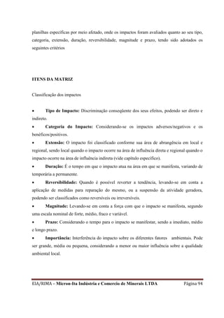 EIA/RIMA – Micron-Ita Indústria e Comercio de Minerais LTDA Página 94
planilhas específicas por meio afetado, onde os impactos foram avaliados quanto ao seu tipo,
categoria, extensão, duração, reversibilidade, magnitude e prazo, tendo sido adotados os
seguintes critérios
ITENS DA MATRIZ
Classificação dos impactos
 Tipo de Impacto: Discriminação conseqüente dos seus efeitos, podendo ser direto e
indireto.
 Categoria do Impacto: Considerando-se os impactos adversos/negativos e os
benéficos/positivos.
 Extensão: O impacto foi classificado conforme sua área de abrangência em local e
regional, sendo local quando o impacto ocorre na área de influência direta e regional quando o
impacto ocorre na área de influência indireta (vide capítulo específico).
 Duração: É o tempo em que o impacto atua na área em que se manifesta, variando de
temporária a permanente.
 Reversibilidade: Quando é possível reverter a tendência, levando-se em conta a
aplicação de medidas para reparação do mesmo, ou a suspensão da atividade geradora,
podendo ser classificados como reversíveis ou irreversíveis.
 Magnitude: Levando-se em conta a força com que o impacto se manifesta, segundo
uma escala nominal de forte, médio, fraco e variável.
 Prazo: Considerando o tempo para o impacto se manifestar, sendo a imediato, médio
e longo prazo.
 Importância: Interferência do impacto sobre os diferentes fatores ambientais. Pode
ser grande, média ou pequena, considerando a menor ou maior influência sobre a qualidade
ambiental local.
 