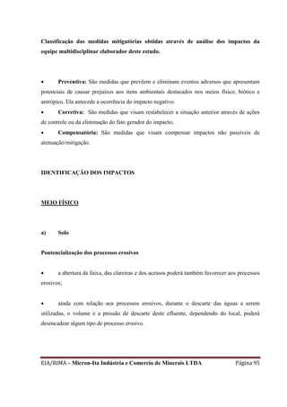 EIA/RIMA – Micron-Ita Indústria e Comercio de Minerais LTDA Página 95
Classificação das medidas mitigatórias obtidas através de análise dos impactos da
equipe multidisciplinar elaborador deste estudo.
 Preventiva: São medidas que prevêem e eliminam eventos adversos que apresentam
potenciais de causar prejuízos aos itens ambientais destacados nos meios físico, biótico e
antrópico. Ela antecede a ocorrência do impacto negativo.
 Corretiva: São medidas que visam restabelecer a situação anterior através de ações
de controle ou da eliminação do fato gerador do impacto;
 Compensatória: São medidas que visam compensar impactos não passíveis de
atenuação/mitigação.
IDENTIFICAÇÃO DOS IMPACTOS
MEIO FÍSICO
a) Solo
Pontencialização dos processos erosivos
 a abertura da faixa, das clareiras e dos acessos poderá também favorecer aos processos
erosivos;
 ainda com relação aos processos erosivos, durante o descarte das águas a serem
utilizadas, o volume e a pressão de descarte deste efluente, dependendo do local, poderá
desencadear algum tipo de processo erosivo.
 
