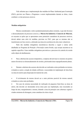 EIA/RIMA – Micron-Ita Indústria e Comercio de Minerais LTDA Página 96
Vale salientar que a implementação das medidas do Plano Ambiental para Construção
(PAC), previsto nos Planos e Programas a serem implementados durante as obras, visam
combater e evitar processos erosivos
Medidas mitigatórias
Mesmo considerando o relevo predominantemente plano existente, o que não favorece
o desencadeamento de processos erosivos, a Micron Ita Indústria e Comercio de Minerais,
ao executar as ações que se apresentam como potenciais causadoras de processos erosivos,
deverá adotar uma série de medidas, previstas no PAC, para que as mesmas não se
transformem em foco erosivo, sobretudo nas áreas de ocorrência de solos mais vulneráveis.
Parte das medidas mitigadoras encontram-se descritas a seguir e outras serão
detalhadas no Programa de Proteção e Prevenção contra Erosão, cujo escopo encontra-se no
capitulo específico. Estas medidas mitigadoras preventivas e processos de controle de erosão
serão objeto de detalhamento.
 Para a abertura dos acessos temporários, a empresa deverá locar os mesmos em pontos
menos favoráveis ao desencadeamento de erosões, priorizando áreas topograficamente planas.
 Durante a abertura dos acessos não deverão ser realizados cortes profundos no terreno,
evitando-se assim a criação de taludes artificiais e necessidade de implantação de bota-foras
ou áreas de aterros para disposição do material de corte.
 O nivelamento do terreno deverá ser o mais próximo possível do terreno natural,
evitando-se cortes mais profundos.
 Em caso de extrema necessidade de realização de pequenos bota-foras ou áreas de
aterro, não deverão ser desmatadas novas áreas para sua implantação, mas executados ao
longo da área, marginalmente a mesma, dotando a área de proteção com cobertura vegetal e
criadas estruturas de drenagem, como canaletas de crista e de pé.
 