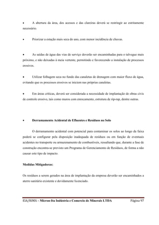 EIA/RIMA – Micron-Ita Indústria e Comercio de Minerais LTDA Página 97
 A abertura da área, dos acessos e das clareiras deverá se restringir ao estritamente
necessário.
 Priorizar a estação mais seca do ano, com menor incidência de chuvas.
 As saídas de água das vias de serviço deverão ser encaminhadas para o talvegue mais
próximo, e não deixadas à meia vertente, permitindo e favorecendo a instalação de processos
erosivos.
 Utilizar folhagem seca no fundo das canaletas de drenagem com maior fluxo de água,
evitando que os processos erosivos se iniciem nas próprias canaletas.
 Em áreas críticas, deverá ser considerada a necessidade de implantação de obras civis
de controle erosivo, tais como muros com enrocamento, estrutura de rip-rap, dentre outras.
 Derramamento Acidental de Efluentes e Resíduos no Solo
O derramamento acidental com potencial para contaminar os solos ao longo da faixa
poderá se configurar pela disposição inadequada de resíduos ou em função de eventuais
acidentes no transporte ou armazenamento de combustíveis, ressaltando que, durante a fase de
construção encontra-se previsto um Programa de Gerenciamento de Resíduos, de forma a não
causar este tipo de impacto.
Medidas Mitigadoras:
Os resíduos a serem gerados na área de implantação da empresa deverão ser encaminhados a
aterro sanitário existente e devidamente licenciado.
 