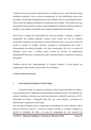 EIA/RIMA – Micron-Ita Indústria e Comercio de Minerais LTDA Página 98
Conforme previsto em programa específico para os resíduos oleosos, serão utilizadas mantas
oleofílicas recobrindo o solo nos locais de manutenção. Os óleos lubrificantes usados serão
envazados e armazenados adequadamente até serem retirados da área e encaminhados para re-
refino, através de empresa devidamente licenciada para esta atividade. Vale ressaltar que estes
procedimentos para manejo de resíduos estarão detalhados no Programa de Gerenciamento de
Resíduos, e que também se enquadrão como medida mitigadora para este impacto.
Desta forma, o impacto de contaminação dos solos por resíduos e efluentes, mediante o
cumprimento das medidas propostas, somente deverá ocorrer em caso de acidentes
envolvendo o transporte de combustíveis ou óleo lubrificante usado, o que neste caso deverá
envolver a adoção de medidas corretivas, iniciando-se necessariamente pela coleta e
armazenamento do produto derramado e dos solos contaminados. Para isto, os veículos de
transporte, assim como o comboio móvel, deverão ser providos de equipamentos
(principalmente barreiras) e estrutura para conter eventuais derrames e armazenar os produtos
derramados.
Conforme previsto pelo empreendimento, os efluentes sanitários a serem gerados nos
acampamentos serão tratados em fossa-filtro com sumidouros.
b) Sobre os Recursos Hídrícos
 Assoreamento de Pequenos Cursos d’Água
A possível entrada de material nos pequenos corpos d’água decorrentes das obras a
serem realizadas para a implantação do empreendimento poderá provocar o assoreamento dos
mesmos. Ressalta-se, entretanto, que existem procedimentos e dispositivos previstos no PAC,
apresentado nos Planos e Programas deste EIA, que visam impedir o carreamento de
partículas para os pequenos cursos d`água.
Caso esse tipo de impacto ocorra, a magnitude do assoreamento irá variar conforme o tipo e
porte dos processos erosivos, o volume de material carreado, as condições climáticas na
ocasião da realização das obras e do grau de compactação do solo, causado pela
 