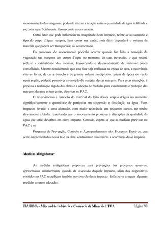 EIA/RIMA – Micron-Ita Indústria e Comercio de Minerais LTDA Página 99
movimentação das máquinas, podendo alterar a relação entre a quantidade de água infiltrada e
escoada superficialmente, favorecendo as enxurradas.
Outro fator que pode influenciar na magnitude deste impacto, refere-se ao tamanho e
tipo do corpo d’água receptor, bem como sua vazão, pois disto dependerá o volume de
material que poderá ser transportado ou sedimentado.
Os processos de assoreamento poderão ocorrer quando for feita a remoção da
vegetação nas margens dos cursos d’água no momento de suas travessias, o que poderá
reduzir a estabilidade das mesmas, favorecendo o desprendimento de material pouco
consolidado. Mesmo considerando que esta fase seja realizada na época de seca, a ocorrência
chuvas fortes, de curta duração e de grande volume precipitado, típicas da época do verão
nesta região, poderão promover a remoção de material destas margens. Para estas situações, é
prevista a realização rápida das obras e a adoção de medidas para escoramento e proteção das
margens durante as travessias, descritas no PAC.
O revolvimento e remoção do material do leito desses corpos d’água irá aumentar
significativamente a quantidade de partículas em suspensão e dissolução na água. Estes
impactos levarão a uma alteração, com maior relevância em pequenos cursos, no trecho
diretamente afetado, ressaltando que o assoreamento promoverá alterações da qualidade da
água que serão descritos em outro impacto. Contudo, espera-se que as medidas previstas no
PAC e no
Programa de Prevenção, Controle e Acompanhamento dos Processos Erosivos, que
serão implementadas nessa fase da obra, controlem e minimizem a ocorrência desse impacto.
Medidas Mitigadoras:
As medidas mitigadoras propostas para prevenção dos processos erosivos,
apresentadas anteriormente quando da discussão daquele impacto, além dos dispositivos
contidos no PAC se aplicam também no controle deste impacto. Enfatiza-se a seguir algumas
medidas a serem adotadas:
 