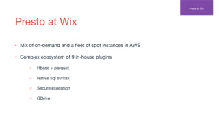 Presto at Wix
▪ Mix of on-demand and a fleet of spot instances in AWS
▪ Complex ecosystem of 9 in-house plugins
○ Hbase + parquet
○ Native sql syntax
○ Secure execution
○ GDrive
Presto at Wix
 