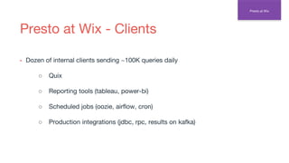 Presto at Wix - Clients
▪ Dozen of internal clients sending ~100K queries daily
○ Quix
○ Reporting tools (tableau, power-bi)
○ Scheduled jobs (oozie, airflow, cron)
○ Production integrations (jdbc, rpc, results on kafka)
Presto at Wix
 