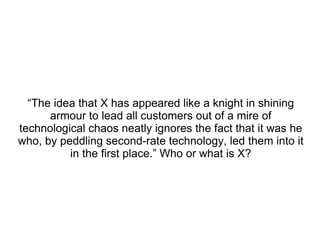 “ The idea that X has appeared like a knight in shining armour to lead all customers out of a mire of technological chaos neatly ignores the fact that it was he who, by peddling second-rate technology, led them into it in the first place.” Who or what is X? 