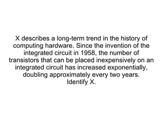 X describes a long-term trend in the history of computing hardware. Since the invention of the integrated circuit in 1958, the number of transistors that can be placed inexpensively on an integrated circuit has increased exponentially, doubling approximately every two years. Identify X. 