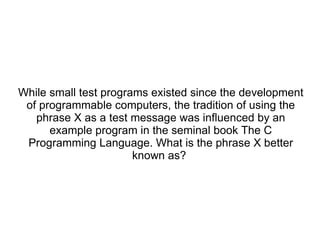 While small test programs existed since the development of programmable computers, the tradition of using the phrase X as a test message was influenced by an example program in the seminal book The C Programming Language. What is the phrase X better known as?  