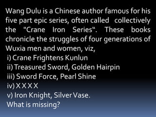 Wang Dulu is a Chinese author famous for his five part epic series, often called   collectively the &quot;Crane Iron Series“. These books chronicle the struggles of four generations of Wuxia men and women, viz, i) Crane Frightens Kunlun   ii) Treasured Sword, Golden Hairpin   iii) Sword Force, Pearl Shine   iv) X XXX  v) Iron Knight, Silver Vase. What is missing? 