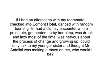 If I had an altercation with my roommate, checked into Edmont Hotel, danced with random tourist girls, had a clumsy encounter with a prostitute, got beaten up by her pimp, was drunk and lazy most of the time, was nervous about the process of change and growing up, could only talk to my younger sister and thought Mr. Antolini was making a move on me, who would I be?  