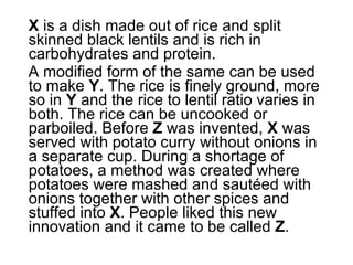 X  is a dish made out of rice and split skinned black lentils and is rich in carbohydrates and protein.  A modified form of the same can be used to make  Y . The rice is finely ground, more so in  Y  and the rice to lentil ratio varies in both. The rice can be uncooked or parboiled. Before  Z  was invented,  X  was served with potato curry without onions in a separate cup. During a shortage of potatoes, a method was created where potatoes were mashed and sautéed with onions together with other spices and stuffed into  X . People liked this new innovation and it came to be called  Z .  