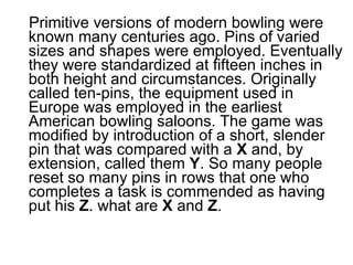 Primitive versions of modern bowling were known many centuries ago. Pins of varied sizes and shapes were employed. Eventually they were standardized at fifteen inches in both height and circumstances. Originally called ten-pins, the equipment used in Europe was employed in the earliest American bowling saloons. The game was modified by introduction of a short, slender pin that was compared with a  X  and, by extension, called them  Y . So many people reset so many pins in rows that one who completes a task is commended as having put his  Z . what are  X  and  Z .  