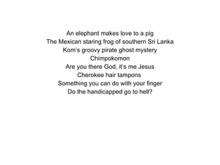 An elephant makes love to a pig The Mexican staring frog of southern Sri Lanka Kom’s groovy pirate ghost mystery Chimpokomon Are you there God, it’s me Jesus Cherokee hair tampons  Something you can do with your finger Do the handicapped go to hell? 