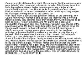 On movie night at the nuclear plant, Homer learns that the nuclear power plant is being shut down and outsourced to India. After Homer is sent to train the new employees, he becomes power-hungry. After a brief standoff with a sacred cow, Homer looks for a relative of Apu named Kavi, who should be around somewhere. After randomly asking people, he finally gets the right man on the second try. With “help” from a book Marge gave him to read on the plane trip,  The Cereal Is the Prize , Homer is able to spur the "natives" into a working frenzy (actually they assume that if they cheer, they will be allowed to go back to work). Homer, Smithers, and Mr. Burns get a positive (if inaccurate) impression from this, and Homer is put in total charge of the power plant while Mr. Burns takes time off to have fun floating down the Ganges with corpses he has befriended. Homer, left in charge of a slightly-overgrown nuclear power plant on a river in the middle of nowhere, appraises the Hindu deities and decides he might be a god himself . About a week later, Lenny and Carl come to the India plant, invited by a card claiming that Homer is to become a god. Soon, the rest of the Simpson family, worried about Homer, travel to India and, with Mr. Burns, journey upriver on a PBR boat and find that Homer is ruling the plant like a god. Horrified, Marge and the kids tell the plant workers that Homer is not a god. They cheerfully explain that they know, and are worshiping him instead for the American workplace routines he has instituted, like  X . It is revealed that Homer is treating the workers as good human beings, much to Marge’s relief. THE EPISODES NAME IS KISS KISS ..... ? AND WHAT IS  X .  