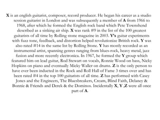 X  is an english guitarist, composer, record producer. He began his career as a studio session guitarist in London and was subsequently a member of  A  from 1966 to 1968, after which he formed the English rock band which Pete Townshend described as a sinking air ship.  X  was rank #9 in the list of the 100 greatest guitarists of all time by Rolling stone magazine in 2003.  Y’s   guitar experiments with fuzz tone, feedback, and distortion helped revolutionize British rock.  Y  was also rated #14 in the same list by Rolling Stone.  Y  has mostly recorded as an instrumental artist, spanning genres ranging from blues-rock, heavy metal, jazz fusion and more recently electronica. In 1967, he formed the  Y  group which featured him on lead guitar, Rod Stewart on vocals, Ronnie Wood on bass, Nicky Hopkins on piano and eventually Micky Waller on drums.  Z  is the only person to have ever been inducted in the Rock and Roll Hall of Fame 3 times over and has been rated #4 in the top 100 guitarists of all time.  Z  has performed with Casey Jones and the Engineers, The Bluesbreakers, Cream, Blind Faith, Delaney & Bonnie & Friends and Derek & the Dominos. Incidentally  X ,  Y  , Z  were all once part of  A .   