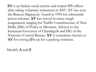 XY  is an Indian social activist and retired IPS officer after taking voluntary retirement in 2007. XY has won the Ramon Magsaysay Award in 1994 for substantial prison reforms.  XY  has served in many tough assignments ranging for Traffic Commissioner of New Delhi, DIG of Police in Mizoram, Advisor to the lieutenant Governor of Chandigarh and DG of the Narcotics Control Bureau.  XY  is sometimes known as  AY  for towing  Z’s  car for a parking violation. Identify  A  and  Z   