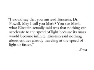 “ I would say that you misread Einstein, Dr. Powell. May I call you Mark? You see Mark, what Einstein actually said was that nothing can accelerate to the speed of light because its mass would become infinite. Einstein said nothing about entities already traveling at the speed of light or faster.” -Prot   