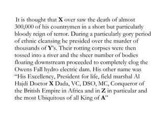 It is thought that  X  over saw the death of almost 300,000 of his countrymen in a short but particularly bloody reign of terror. During a particularly gory period of ethnic cleansing he presided over the murder of thousands of  Y ’s. Their rotting corpses were then tossed into a river and the sheer number of bodies floating downstream proceeded to completely clog the Owens Fall hydro electric dam. His other name was “His Excellency, President for life, field marshal Al Hajdi Doctor  X  Dada, VC, DSO, MC, Conqueror of the British Empire in Africa and in  Z  in particular and the most Ubiquitous of all King of  A ”  
