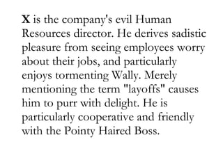 X  is the company's evil Human Resources director. He derives sadistic pleasure from seeing employees worry about their jobs, and particularly enjoys tormenting Wally. Merely mentioning the term "layoffs" causes him to purr with delight. He is particularly cooperative and friendly with the Pointy Haired Boss.  