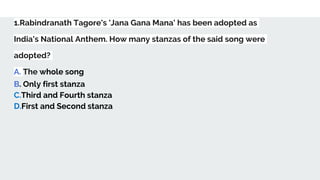 1.Rabindranath Tagore's 'Jana Gana Mana' has been adopted as
India's National Anthem. How many stanzas of the said song were
adopted?
A. The whole song
B. Only first stanza
C.Third and Fourth stanza
D.First and Second stanza
 
