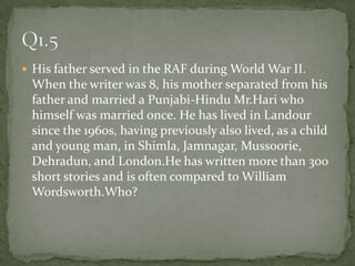 His father served in the RAF during World War II. When the writer was 8, his mother separated from his father and married a Punjabi-Hindu Mr.Hari who himself was married once. He has lived in Landour since the 1960s, having previously also lived, as a child and young man, in Shimla, Jamnagar, Mussoorie, Dehradun, and London.He has written more than 300 short stories and is often compared to William Wordsworth.Who?Q1.5