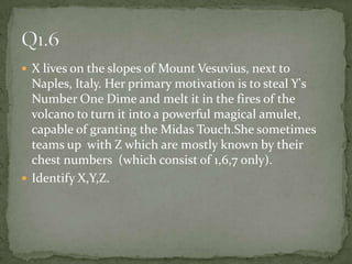 X lives on the slopes of Mount Vesuvius, next to Naples, Italy. Her primary motivation is to steal Y's Number One Dime and melt it in the fires of the volcano to turn it into a powerful magical amulet, capable of granting the Midas Touch.She sometimes teams up  with Z which are mostly known by their chest numbers  (which consist of 1,6,7 only).Identify X,Y,Z.Q1.6