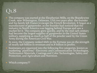 The company was started at the Eleutherian Mills, on the Brandywine Creek, near Wilmington, Delaware, USA two years after  the founder and his family left France to escape the French Revolution. It began as a manufacturer of gunpowder, as the founder had noticed that the industry in North America was lagging behind Europe and saw a market for it. The company grew quickly, and by the mid 19th century had become the largest supplier of gunpowder to the United States military, supplying as much as half of the powder used by the Union Army during the American Civil War.In 2005, the Company ranked 66th in the Fortune 500 on the strength of nearly $28 billion in revenues and $1.8 billion in profits.businesses are organized into the following five categories, known as marketing "platforms": Electronic and Communication Technologies, Performance Materials, Coatings and Color Technologies, Safety and Protection, and Agriculture and Nutrition.Which company??Q1.8