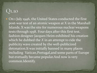 On 1 July 1946, the United States conducted the first post-war test of an atomic weapon at X in the Marshall Islands. X was the site for numerous nuclear weapons tests through 1958. Four days after this first test, fashion designer Jacques Heim exhibited his creation which he dubbed the X in an attempt to ride the publicity wave created by the well-publicized detonation.It was initially banned in many places including  Vatican,Portugal,and some parts of Europe but evetually became popular.And now is very common.Identify.Q1.10