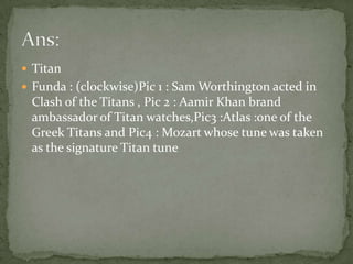 Titan Funda : (clockwise)Pic 1 : Sam Worthington acted in Clash of the Titans , Pic 2 : Aamir Khan brand ambassador of Titan watches,Pic3 :Atlas :one of the Greek Titans and Pic4 : Mozart whose tune was taken as the signature Titan tuneAns: