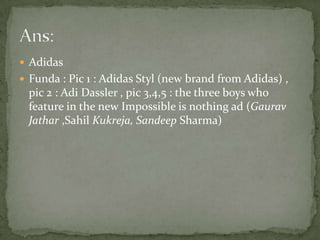 AdidasFunda : Pic 1 : Adidas Styl (new brand from Adidas) , pic 2 : AdiDassler , pic 3,4,5 : the three boys who feature in the new Impossible is nothing ad (Gaurav Jathar ,Sahil Kukreja, Sandeep Sharma)Ans: