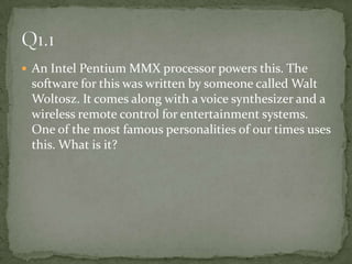 An Intel Pentium MMX processor powers this. The software for this was written by someone called Walt Woltosz. It comes along with a voice synthesizer and a wireless remote control for entertainment systems. One of the most famous personalities of our times uses this. What is it? Q1.1 