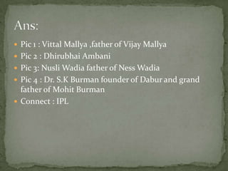 Pic 1 : VittalMallya ,father of Vijay MallyaPic 2 : DhirubhaiAmbaniPic 3: NusliWadia father of Ness WadiaPic 4 : Dr. S.K Burman founder of Dabur and grand father of MohitBurmanConnect : IPLAns: