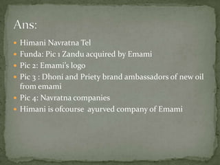 HimaniNavratna TelFunda: Pic 1 Zandu acquired by EmamiPic 2: Emami’s logoPic 3 : Dhoni and Priety brand ambassadors of new oil from emamiPic 4: Navratna companiesHimani is ofcourseayurved company of EmamiAns: