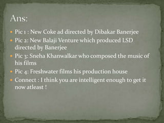 Pic 1 : New Coke ad directed by DibakarBanerjeePic 2: New Balaji Venture which produced LSD directed by BanerjeePic 3: SnehaKhanwalkar who composed the music of his filmsPic 4: Freshwater films his production houseConnect : I think you are intelligent enough to get it now atleast !Ans: