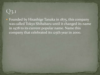 Founded by Hisashige Tanaka in 1875, this company was called Tokyo Shibabaru until it changed its name in 1978 to its current popular name. Name this company that celebrated its 125th year in 2000.Q3.1