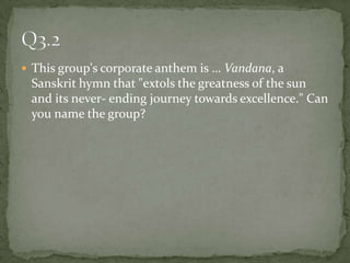 This group's corporate anthem is … Vandana, a Sanskrit hymn that "extols the greatness of the sun and its never- ending journey towards excellence." Can you name the group? Q3.2
