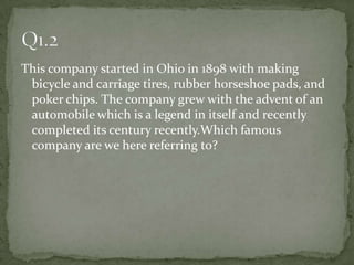 This company started in Ohio in 1898 with making bicycle and carriage tires, rubber horseshoe pads, and poker chips. The company grew with the advent of an automobile which is a legend in itself and recently completed its century recently.Which famous company are we here referring to?Q1.2