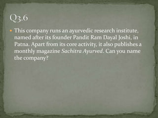 This company runs an ayurvedic research institute, named after its founder Pandit Ram Dayal Joshi, in Patna. Apart from its core activity, it also publishes a monthly magazine SachitraAyurved. Can you name the company? Q3.6