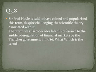 Sir Fred Hoyle is said to have coined and popularised this term, despite challenging the scientific theory associated with it.That term was used decades later in reference to the sudden deregulation of financial markets by the Thatcher government i n 1986. What Which is the term? Q3.8