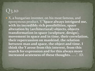X, a hungarianinventer, on his most famous, and eponymous product, Y."Space always intrigued me, with its incredibly rich possibilities, space alteration by (architectural) objects, objects transformation in space (sculpture, design), movement in space and in time, their correlation, their repercussion on mankind, the relation between man and space, the object and time. I think the Y arose from this interest, from this search for expression and for this always more increased acuteness of these thoughts. . . .". ID.Q3.10