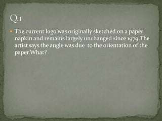 The current logo was originally sketched on a paper napkin and remains largely unchanged since 1979.The artist says the angle was due  to the orientation of the paper.What?Q.1