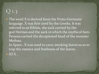 The word X is derived from the Proto-Germanic language. X was first used by the Greeks. It was referred to as Kibisis, the sack carried by the god Hermes and the sack in which the mythical hero Perseus carried the decapitated head of the monster Medusa.In Spain , X was used to carry smoking leaves so as to trap the essence and freshness of the leaves. ID X . Q 1.3