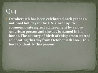 October 12th has been celebrated each year as a national holiday in the U.S. since 1792 to commemorate a great achievement by a non- American person and the day is named in his honor. The country of birth of this person startedcelebrating this day from October 12th 2004. You have to identify this person.Q1.4