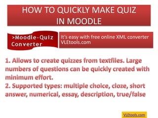 HOW TO QUICKLY MAKE QUIZ IN MOODLE It’s easy with free online XML converter  VLEtools.com  Allows to create quizzes from textfiles. Large numbers of questions can be quickly created with minimum effort.  Supported types: multiple choice, cloze, short answer, numerical, essay, description, true/false VLEtools.com 